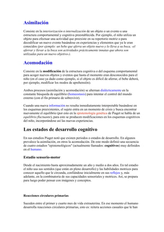 Asimilación
Consiste en la interiorización o internalización de un objeto o un evento a una
estructura comportamental y cognitiva preestablecida. Por ejemplo, el niño utiliza un
objeto para efectuar una actividad que preexiste en su repertorio motriz o para
decodificar un nuevo evento basándose en experiencias y elementos que ya le eran
conocidos (por ejemplo: un bebe que aferra un objeto nuevo y lo lleva a su boca, -el
aferrar y llevar a la boca son actividades prácticamente innatas que ahora son
utilizadas para un nuevo objetivo-).

Acomodación
Consiste en la modificación de la estructura cognitiva o del esquema comportamental
para acoger nuevos objetos y eventos que hasta el momento eran desconocidos para el
niño (en el caso ya dado como ejemplo, si el objeto es difícil de aferrar, el bebe deberá,
por ejemplo, modificar los modos de aprehensión).

Ambos procesos (asimilación y acomodación) se alternan dialécticamente en la
constante búsqueda de equilibrio (homeostasis) para intentar el control del mundo
externo (con el fin primario de sobrevivir).

Cuando una nueva información no resulta inmediatamente interpretable basándose en
los esquemas preexistentes, el sujeto entra en un momento de crisis y busca encontrar
nuevamente el equilibrio (por esto en la epistemología genética de Piaget se habla de un
equilibrio fluctuante), para esto se producen modificaciones en los esquemas cognitivos
del niño, incorporándose así las nuevas experiencias.

Los estados de desarrollo cognitivo
En sus estudios Piaget notó que existen periodos o estados de desarrollo. En algunos
prevalece la asimilación, en otros la acomodación. De este modo definió una secuencia
de cuatro estadios "epistemológicos" (actualmente llamados: cognitivos) muy definidos
en el humano.

Estadio sensorio-motor

Desde el nacimiento hasta aproximadamente un año y medio a dos años. En tal estadio
el niño usa sus sentidos (que están en pleno desarrollo) y las habilidades motrices para
conocer aquello que le circunda, confiándose inicialmente en sus reflejos y, más
adelante, en la combinatoria de sus capacidades sensoriales y motrices. Así, se prepara
para luego poder pensar con imágenes y conceptos.



Reacciones circulares primarias

Suceden entre el primer y cuarto mes de vida extrauterina. En ese momento el humano
desarrolla reacciones circulares primarias, esto es: reitera acciones casuales que le han
 