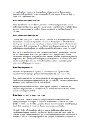 provocado placer. Un ejemplo típico es la succión de su propio dedo, reacción
sustitutiva de la succión del pezón, -aunque el reflejo de succión del propio dedo ya
existe en la vida intrauterina-.

Reacciones circulares secundarias

Entre el cuarto mes y el año de vida, el infante orienta su comportamiento hacia el
ambiente externo buscando aprender ó mover objetos y ya observa los resultados de sus
acciones para reproducir tal sonido y obtener nuevamente la gratificación que le
provoca.

Reacciones circulares terciarias

Ocurren entre los 12 y los 18 meses de vida. Consisten en el mismo proceso descrito
anteriormente aunque con importantes variaciones. Por ejemplo: el infante toma un
objeto y con este toca diversas superficies. Es en este momento que el infante comienza
a tener noción de la permanencia de los objetos, antes de este momento, si el objeto no
está directamente estimulando sus sentidos, para él, literalmente, el objeto "no existe".

Tras los 18 meses el cerebro del niño está ya potencialmente capacitado para imaginar
los efectos simples de las acciones que está realizando, o ya puede realizar una
rudimentaria descripción de algunas acciones diferidas u objetos no presentes pero que
ha percibido. Está también capacitado para efectuar secuencias de acciones tales como
utilizar un objeto para abrir una puerta. Comienzan, además, los primeros juegos
simbólicos del tipo juguemos a que....

Estadio preoperatorio

El estadio preoperatorio es el segundo de los cuatro estados. Sigue al estado
sensoriomotor y tiene lugar aproximadamente entre los 2 y los 7 años de edad.

Este estadio se caracteriza por la interiorización de las reacciones de la etapa anterior
dando lugar a acciones mentales que aún no son categorizables como operaciones por su
vaguedad, inadecuación y/o falta de reversibilidad.

Son procesos característicos de esta etapa: el juego simbólico, la centración, la
intuición, el egocentrismo, la yuxtaposición y la irreversibilidad (inhabilidad para la
conservación de propiedades).

Estadio de las operaciones concretas

De 7 a 11 años. Cuando se habla aquí de operaciones se hace referencia a las
operaciones lógicas usadas para la resolución de problemas. El niño en esta fase o
estadio ya no sólo usa el símbolo, es capaz de usar los símbolos de un modo lógico y, a
través de la capacidad de conservar, llegar a generalizaciones atinadas.

Alrededor de los 6/7 años el niño adquiere la capacidad intelectual de conservar
cantidades numéricas: longitudes y volúmenes líquidos. Aquí por 'conservación' se
entiende la capacidad de comprender que la cantidad se mantiene igual aunque se varíe
su forma. Antes, en el estadio preoperativo por ejemplo, el niño ha estado convencido
 