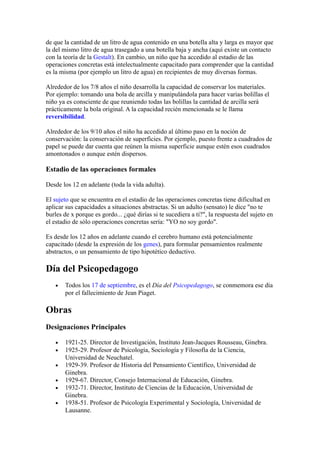 de que la cantidad de un litro de agua contenido en una botella alta y larga es mayor que
la del mismo litro de agua trasegado a una botella baja y ancha (aquí existe un contacto
con la teoría de la Gestalt). En cambio, un niño que ha accedido al estadio de las
operaciones concretas está intelectualmente capacitado para comprender que la cantidad
es la misma (por ejemplo un litro de agua) en recipientes de muy diversas formas.

Alrededor de los 7/8 años el niño desarrolla la capacidad de conservar los materiales.
Por ejemplo: tomando una bola de arcilla y manipulándola para hacer varias bolillas el
niño ya es consciente de que reuniendo todas las bolillas la cantidad de arcilla será
prácticamente la bola original. A la capacidad recién mencionada se le llama
reversibilidad.

Alrededor de los 9/10 años el niño ha accedido al último paso en la noción de
conservación: la conservación de superficies. Por ejemplo, puesto frente a cuadrados de
papel se puede dar cuenta que reúnen la misma superficie aunque estén esos cuadrados
amontonados o aunque estén dispersos.

Estadio de las operaciones formales

Desde los 12 en adelante (toda la vida adulta).

El sujeto que se encuentra en el estadio de las operaciones concretas tiene dificultad en
aplicar sus capacidades a situaciones abstractas. Si un adulto (sensato) le dice "no te
burles de x porque es gordo... ¿qué dirías si te sucediera a ti?", la respuesta del sujeto en
el estadio de sólo operaciones concretas sería: "YO no soy gordo".

Es desde los 12 años en adelante cuando el cerebro humano está potencialmente
capacitado (desde la expresión de los genes), para formular pensamientos realmente
abstractos, o un pensamiento de tipo hipotético deductivo.

Día del Psicopedagogo
   •   Todos los 17 de septiembre, es el Día del Psicopedagogo, se conmemora ese día
       por el fallecimiento de Jean Piaget.

Obras
Designaciones Principales

   •   1921-25. Director de Investigación, Instituto Jean-Jacques Rousseau, Ginebra.
   •   1925-29. Profesor de Psicología, Sociología y Filosofía de la Ciencia,
       Universidad de Neuchatel.
   •   1929-39. Profesor de Historia del Pensamiento Científico, Universidad de
       Ginebra.
   •   1929-67. Director, Consejo Internacional de Educación, Ginebra.
   •   1932-71. Director, Instituto de Ciencias de la Educación, Universidad de
       Ginebra.
   •   1938-51. Profesor de Psicología Experimental y Sociología, Universidad de
       Lausanne.
 