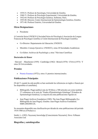 •   1939-51. Profesor de Sociología, Universidad de Ginebra.
   •   1940-71. Profesor de Psicología Experimental, Universidad de Ginebra.
   •   1952-64. Profesor de Psicología Genética, Sorbonne, París.
   •   1955-80. Director, Centro Internacional de Epistemología Genética, Ginebra.
   •   1971-80. Profesor Emérito, Universidad de Ginebra.

Otras Designaciones

   •   Presidente

§ Comisión Suiza UNESCO § Sociedad Suiza de Psicología § Asociación de Lengua
Francesa de Psicología Científica § Unión Internacional de Psicología Científica

   •   Co-Director: Departamento de Educación, UNESCO.

   •   Miembro: Consejo Ejecutivo, UNESCO y otras 20 Sociedades Académicas

   •   Co-Editor: Archives de Psychologie y otras 7 Revistas Científicas

Doctorados de Honor

· Harvard · . Manchester (1959) · Cambridge (1962) · Bristol (1970) · CNAA (1975) · Y
otras 26 Universidades

Premios

   •   Premio Erasmus (1972) y otros 11 premios internacionales.

Publicaciones Principales

[N del T: cuando ha sido posible se han sustituido las referencias en inglés o francés por
las disponibles al castellano].

   •   Bibliografía. Piaget publicó más de 50 libros y 500 artículos así como también
       37 volúmenes en la serie de "Etudes d'Epistémologie Génétique" [Estudios de
       Epistemología Genética]. La mayoría de estas publicaciones figuran en:

   •   Jean Piaget Archives Foundation (1989). The Jean Piaget Bibliography [La
       Bibliografía de Jean Piaget]. Ginebra: Jean Piaget Archives Foundation.
       ISBN:288288012X.

Se encuentra disponible una clasificación por década de estas publicaciones del período
1919-1980 en el Prefacio a:

Smith, L. (1993). Necessary knowledge [Conocimiento Necesario]. Hove: Erlbaum
Associates Ltd.

Biografías y autobiografías
 