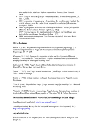 abstracción de las relaciones lógico- matemáticas. Buenos Aires: Huemul,
       1979].
   •   1977, Essay on necessity [Ensayo sobre la necesidad]. Human Development, 29,
       301-14, 1986.
   •   1981, Le possible et le necessarie 1. L´evolution des possibles chez l´enfant. [Lo
       posible y lo necesario. La evolución de los posibles en el niños] (Traducción
       portuguesa, 1986).
   •   1983, Psychogenèse et historie des sciences (con Rolando Garcia) [Psicogénesis
       e Historia de las Ciencias. México: Siglo XXI, 1982].
   •   1987, Vers une logique des significations (con Rolando García). [Hacia una
       lógica de los significados. Barcelona: Gedisa, 1989].
   •   1990, Morphismes et catégories. [Morfismos y categorías]. Neuchatel, París:
       Delachaux et Niestlé.

Otras Lecturas

Beilin, H. (1992). Piaget's enduring contribution to developmental psychology. [La
contribución permanente de Piaget a la Psicología del Desarrollo] Developmental
Psychology, 28, 191-204.

Chapman, M. (1988). Constructive evolution: origins and development of Piaget's
thought. [La evolución del Constructivismo: orígenes y desarrollo del pensamiento de
Piaget] Cambridge: Cambridge University Press.

Kitchener, R. (1986). Piaget's theory of knowledge. [La teoría del conocimiento de
Piaget] New Haven: Yale University Press.

Smith, L. (1992). Jean Piaget: critical assessments. [Jean Piaget: evaluaciones críticas] 4
Vols. London: Routledge.

Smith, L. (1996). Critical readings on Piaget. [Lecturas críticas sobre Piaget] London:
Routledge.

Vidal, F. (1994). Piaget before Piaget. [Piaget antes de Piaget] Cambridge, MA: Harvard
University Press.

Vonèche, J.J. (1985). Genetic epistemology: Piaget's theory. [Epistemología genética: la
teoría de Piaget] International Encyclopedia of Education, Vol. 4. Oxford: Pergamon.

Direcciones Institucionales relevantes para el trabajo de Jean Piaget

Jean Piaget Archives (Suiza): http://www.unige.ch/piaget/

Jean Piaget Society: Society for the Study of Knowledge and Development (USA):
http://www.piaget.org/

Agradecimientos

Esta información es una adaptación de una revisión biográfica sobre el trabajo de Jean
Piaget de:
 