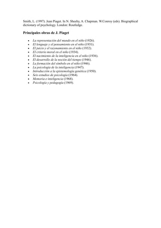 Smith, L. (1997). Jean Piaget. In N. Sheehy, A. Chapman. W.Conroy (eds). Biographical
dictionary of psychology. London: Routledge.

Principales obras de J. Piaget

   •   La representación del mundo en el niño (1926).
   •   El lenguaje y el pensamiento en el niño (1931).
   •   El juicio y el razonamiento en el niño (1932).
   •   El criterio moral en el niño (1934).
   •   El nacimiento de la inteligencia en el niño (1936).
   •   El desarrollo de la noción del tiempo (1946).
   •   La formación del símbolo en el niño (1946).
   •   La psicología de la inteligencia (1947).
   •   Introducción a la epistemología genética (1950).
   •   Seis estudios de psicología (1964).
   •   Memoria e inteligencia (1968).
   •   Psicología y pedagogía (1969).
 