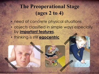 The Preoperational Stage
(ages 2 to 4)
• need of concrete physical situations
• objects classified in simple ways especially
by important features.
• thinking is still egocentric
 