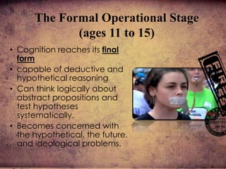 • Cognition reaches its final
form
• capable of deductive and
hypothetical reasoning
• Can think logically about
abstract propositions and
test hypotheses
systematically.
• Becomes concerned with
the hypothetical, the future,
and ideological problems.
The Formal Operational Stage
(ages 11 to 15)
 