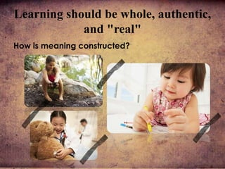 Learning should be whole, authentic,
and "real"
How is meaning constructed?
 