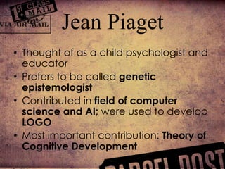 • Thought of as a child psychologist and
educator
• Prefers to be called genetic
epistemologist
• Contributed in field of computer
science and AI; were used to develop
LOGO
• Most important contribution: Theory of
Cognitive Development
Jean Piaget
 