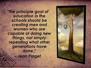 "The principle goal of
education in the
schools should be
creating men and
women who are
capable of doing new
things, not simply
repeating what other
generations have
done.”
– Jean Piaget
 