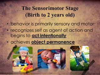 The Sensorimotor Stage
(Birth to 2 years old)
• behavior is primarily sensory and motor
• recognizes self as agent of action and
begins to act intentionally
• achieves object permanence
 