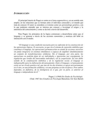 INTRODUCCIÓN

      El principal interés de Piaget se centra en el área cognoscitiva y, en un sentido más
amplio, en las relaciones que se forman entre el individuo conocedor y el mundo que
trata de conocer. El autor se considera a sí mismo como un epistemólogo genético, con
lo que podemos entender que se interesa por conocer e investigar el origen y la
naturaleza del conocimiento y como se da éste a través del desarrollo.

      Para Piaget, los principios de la lógica comienzan a desarrollarse antes que el
lenguaje y se generan a través de las acciones sensoriales y motrices del bebé en
interacción con el medio.


      “El lenguaje es una condición necesaria pero no suficiente de la construcción de
las operaciones lógicas. Es necesaria, ya que sin el sistema de expresión simbólica que
constituye el lenguaje, las operaciones permanecerían en estado de acciones sucesivas
sin jamás integrarse en sistemas simultáneos o capaces de englobar simultáneamente
un conjunto de transformaciones solidarias. Sin el lenguaje, por otra parte, las
operaciones no podrían dejar de ser individuales e ignorarían, por consiguiente, la
regulación que resulta del intercambio individual y de la cooperación. En este doble
sentido de la condensación simbólica y de la regulación social, el lenguaje es
indispensable para la elaboración del pensamiento. Entre el lenguaje y el pensamiento
existe así un círculo genético tal, que uno de los dos términos se apoya necesariamente
en el otro, en una formación solidaria y en una perpetua acción recíproca. Pero ambos
dependen, en definitiva, de la inteligencia en sí que, por su parte, es anterior al
lenguaje e independiente de él.”

                                           Piaget, J. (1964) Six Etudes de Psychologie
                    (Trad. 1967 Seis Estudios de Psicología Barcelona: Ed. Seix Barral)
 