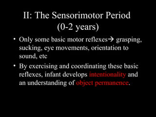 II: The Sensorimotor Period  (0-2 years) Only some basic motor reflexes   grasping, sucking, eye movements, orientation to sound, etc  By exercising and coordinating these basic reflexes, infant develops  intentionality  and an understanding of  object permanence .  