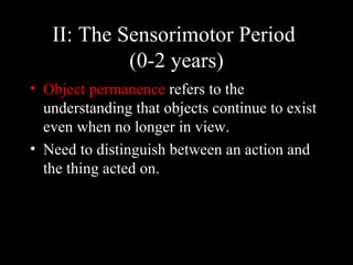 II: The Sensorimotor Period  (0-2 years) Object permanence  refers to the understanding that objects continue to exist even when no longer in view. Need to distinguish between an action and the thing acted on. 