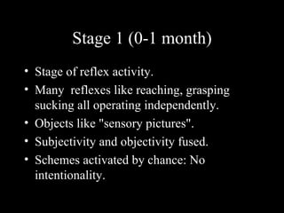 Stage 1 (0-1 month) Stage of reflex activity. Many  reflexes like reaching, grasping sucking all operating independently. Objects like "sensory pictures". Subjectivity and objectivity fused. Schemes activated by chance: No intentionality. 