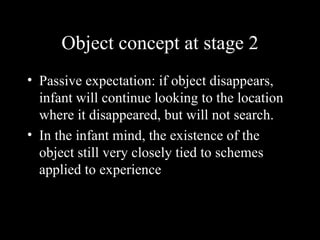 Object concept at stage 2 Passive expectation: if object disappears, infant will continue looking to the location where it disappeared, but will not search. In the infant mind, the existence of the object still very closely tied to schemes applied to experience 