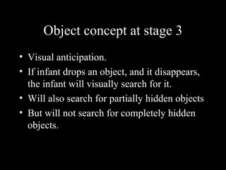 Object concept at stage 3 Visual anticipation. If infant drops an object, and it disappears, the infant will visually search for it.  Will also search for partially hidden objects But will not search for completely hidden objects. 