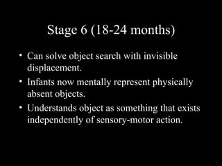 Stage 6 (18-24 months) Can solve object search with invisible displacement.  Infants now mentally represent physically absent objects. Understands object as something that exists  independently of sensory-motor action.  