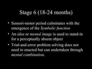 Stage 6 (18-24 months) Sensori-motor period culminates with the emergence of the  Symbolic function An  idea  or  mental image  is used to stand-in for a perceptually absent object Trial-and-error problem solving does not need to enacted but can undertaken through  mental combination.   