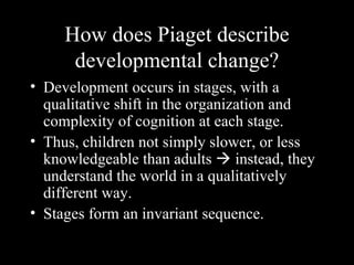 How does Piaget describe developmental change? Development occurs in stages, with a qualitative shift in the organization and complexity of cognition at each stage. Thus, children not simply slower, or less knowledgeable than adults    instead, they understand the world in a qualitatively different way. Stages form an invariant sequence. 