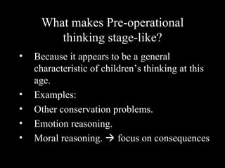What makes Pre-operational thinking stage-like? Because it appears to be a general characteristic of children’s thinking at this age. Examples: Other conservation problems. Emotion reasoning. Moral reasoning.    focus on consequences 