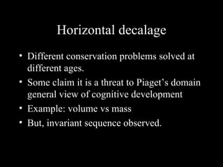 Horizontal decalage Different conservation problems solved at different ages. Some claim it is a threat to Piaget’s domain general view of cognitive development Example: volume vs mass But, invariant sequence observed.  