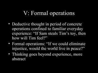 V: Formal operations Deductive thought in period of concrete operations confined to familiar everyday experience: “If Sam steals Tim’s toy, then how will Tim feel?” Formal operations: “If we could eliminate injustice, would the world live in peace?” Thinking goes beyond experience, more abstract 