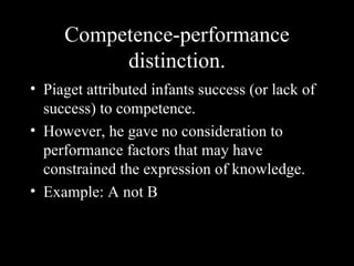 Competence-performance distinction. Piaget attributed infants success (or lack of success) to competence. However, he gave no consideration to performance factors that may have constrained the expression of knowledge. Example: A not B 