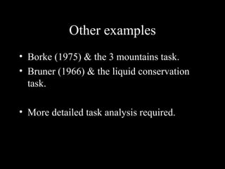 Other examples Borke (1975) & the 3 mountains task. Bruner (1966) & the liquid conservation task. More detailed task analysis required. 