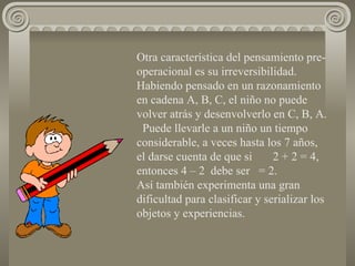 Otra característica del pensamiento pre-operacional es su irreversibilidad. Habiendo pensado en un razonamiento en cadena A, B, C, el niño no puede volver atrás y desenvolverlo en C, B, A.  Puede llevarle a un niño un tiempo considerable, a veces hasta los 7 años, el darse cuenta de que si  2 + 2 = 4, entonces 4 – 2  debe ser  = 2.  Así también experimenta una gran dificultad para clasificar y serializar los objetos y experiencias. 