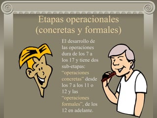 Etapas operacionales (concretas y formales) El desarrollo de las operaciones dura de los 7 a los 17 y tiene dos sub-etapas:  “operaciones   concretas”  desde los 7 a los 11 o 12 y las  “operaciones   formales”,  de los 12 en adelante. 