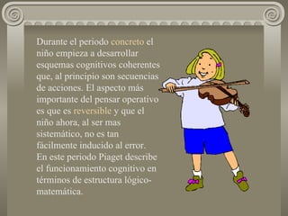 Durante el periodo  concreto  el niño empieza a desarrollar esquemas cognitivos coherentes que, al principio son secuencias de acciones. El aspecto más importante del pensar operativo es que es  reversible  y que el niño ahora, al ser mas sistemático, no es tan fácilmente inducido al error.  En este periodo Piaget describe el funcionamiento cognitivo en términos de estructura lógico-matemática. 