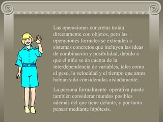 Las operaciones concretas tratan directamente con objetos, pero las operaciones formales se extienden a sistemas concretos que incluyen las ideas de combinación y posibilidad, debido a que el niño se da cuenta de la interdependencia de variables, tales como el peso, la velocidad y el tiempo que antes habían sido consideradas aisladamente. La persona formalmente  operativa puede también considerar mundos posibles además del que tiene delante, y por tanto pensar mediante hipótesis. 