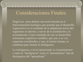 Consideraciones Finales. Piaget nos  pone delante una teoría basada en el funcionamiento biológico que acentúa que el desarrollo cognoscitivo es el resultado de la adaptación activa del organismo al entorno, a través de la asimilación y la acomodación. Como resultado de esto se desarrollan estructuras cognitivas variables, que son, a su vez, esquemas coordinados, y que, al mismo tiempo, se combinan para formar la inteligencia.  La inteligencia, a nivel operacional, es el pensamiento  y tanto la “inteligencia” como el “pensamiento” han de distinguirse del “aprendizaje”. 