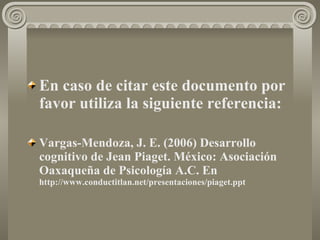 En caso de citar este documento por favor utiliza la siguiente referencia:   Vargas-Mendoza, J. E. (2006) Desarrollo cognitivo de Jean Piaget .  México: Asociación Oaxaqueña de Psicología A.C. En  http://www.conductitlan.net/presentaciones/piaget.ppt 