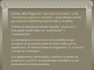 Existen, dice Piaget, las  “funciones invariables”  y las  “estructuras cognitivas variantes”  , estas últimas son las que marcan la diferencia entre el niño y el adulto. Veámos la función invariante llamada  “adaptación”.   Esta puede subdividirse en “asimilación” y “acomodación”. La inteligencia es  asimilación  en la medida en que incorpora en su sistema todos los datos dados por la experiencia. Al mismo tiempo el organismo  “se acomoda”   a lo que ha “asimilado”. Las adaptaciones intelectuales, consisten en poner en progresivo  equilibrio  un mecanismo asimilativo y una acomodación complementaria. 
