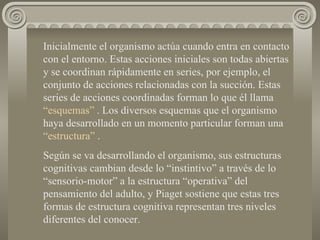 Inicialmente el organismo actúa cuando entra en contacto con el entorno. Estas acciones iniciales son todas abiertas  y se coordinan rápidamente en series, por ejemplo, el conjunto de acciones relacionadas con la succión. Estas series de acciones coordinadas forman lo que él llama  “esquemas”  . Los diversos esquemas que el organismo haya desarrollado en un momento particular forman una  “estructura”  . Según se va desarrollando el organismo, sus estructuras cognitivas cambian desde lo “instintivo” a través de lo “sensorio-motor” a la estructura “operativa” del pensamiento del adulto, y Piaget sostiene que estas tres formas de estructura cognitiva representan tres niveles diferentes del conocer. 