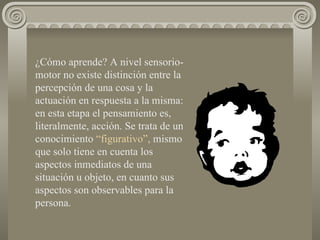 ¿Cómo aprende? A nivel sensorio-motor no existe distinción entre la percepción de una cosa y la actuación en respuesta a la misma: en esta etapa el pensamiento es, literalmente, acción. Se trata de un conocimiento  “figurativo”,  mismo que solo tiene en cuenta los aspectos inmediatos de una situación u objeto, en cuanto sus aspectos son observables para la persona. 