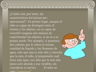 ¿Cuáles son, por tanto, las características del pensar pre-operacional?  En primer lugar, aunque el niño es capaz de distinguir entre él mismo y los objetos, no es capaz de concebir ninguna otra manera de experimentar los objetos, si no es a su propio modo. Por ejemplo, si ponemos dos cubetas que le caben la misma cantidad de líquido y las llenamos de agua, solo que una es más alta y estrecha que la otra, el niño, al preguntarle cuál tiene más agua, nos dirá que la más alta (pues solo atiende a esa variable, sin considerar el ancho).  El niño no sabe  “conservar”. 