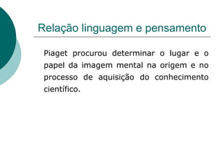 Relação linguagem e pensamento Piaget procurou determinar o lugar e o papel da imagem mental na origem e no processo de aquisição do conhecimento científico. 
