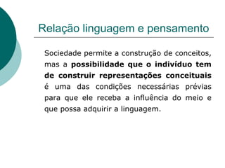 Relação linguagem e pensamento Sociedade permite a construção de conceitos, mas a  possibilidade que o indivíduo tem de construir representações conceituais  é uma das condições necessárias prévias para que ele receba a influência do meio e que possa adquirir a linguagem. 