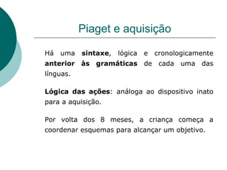 Piaget e aquisição Há uma  sintaxe , lógica e cronologicamente  anterior às gramáticas  de cada uma das línguas. Lógica das ações : análoga ao dispositivo inato para a aquisição. Por volta dos 8 meses, a criança começa a coordenar esquemas para alcançar um objetivo. 
