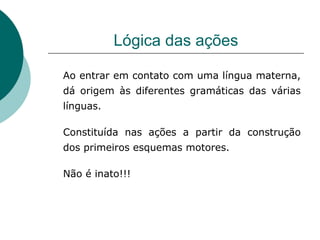 Lógica das ações Ao entrar em contato com uma língua materna, dá origem às diferentes gramáticas das várias línguas. Constituída nas ações a partir da construção dos primeiros esquemas motores. Não é inato!!! 