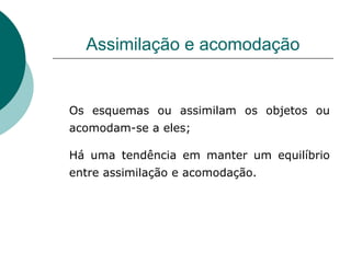Assimilação e acomodação Os esquemas ou assimilam os objetos ou acomodam-se a eles;  Há uma tendência em manter um equilíbrio entre assimilação e acomodação. 