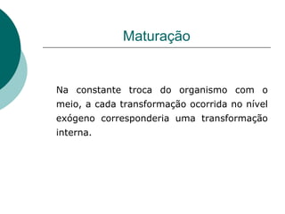Maturação Na constante troca do organismo com o meio, a cada transformação ocorrida no nível exógeno corresponderia uma transformação interna. 