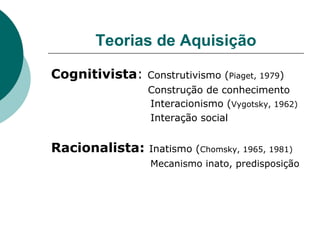 Teorias de Aquisição Cognitivista :  Construtivismo ( Piaget, 1979 )   Construção de conhecimento      Interacionismo ( Vygotsky, 1962)     Interação social Racionalista:  Inatismo ( Chomsky, 1965, 1981)     Mecanismo inato, predisposição 