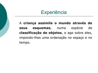 Experiência A  criança assimila o mundo através de seus esquemas , numa espécie de  classificação de objetos , e age sobre eles, impondo-lhes uma ordenação no espaço e no tempo. 