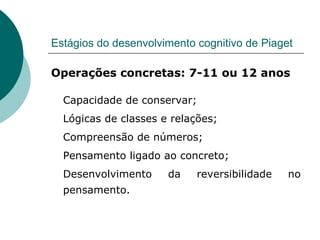 Estágios do desenvolvimento cognitivo de Piaget Operações concretas: 7-11 ou 12 anos Capacidade de conservar; Lógicas de classes e relações; Compreensão de números; Pensamento ligado ao concreto; Desenvolvimento da reversibilidade no pensamento. 