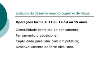 Estágios do desenvolvimento cognitivo de Piaget Operações formais: 11 ou 12-14 ou 15 anos Generalidade completa do pensamento; Pensamento proposicional; Capacidade para lidar com o hipotético; Desenvolvimento de forte idealismo. 