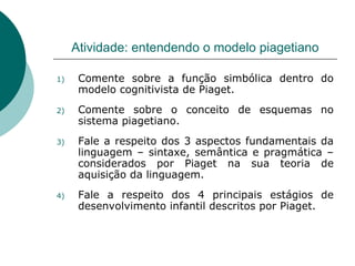 Atividade: entendendo o modelo piagetiano Comente sobre a função simbólica dentro do modelo cognitivista de Piaget. Comente sobre o conceito de esquemas no sistema piagetiano. Fale a respeito dos 3 aspectos fundamentais da linguagem – sintaxe, semântica e pragmática – considerados por Piaget na sua teoria de aquisição da linguagem. Fale a respeito dos 4 principais estágios de desenvolvimento infantil descritos por Piaget. 