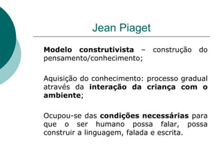 Jean Piaget Modelo construtivista  – construção do pensamento/conhecimento; Aquisição do conhecimento: processo gradual através da  interação da criança com o ambiente ; Ocupou-se das  condições necessárias  para que o ser humano possa falar, possa construir a linguagem, falada e escrita. 