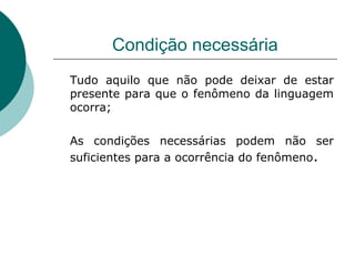 Condição necessária Tudo aquilo que não pode deixar de estar presente para que o fenômeno da linguagem ocorra; As condições necessárias podem não ser suficientes para a ocorrência do fenômeno . 