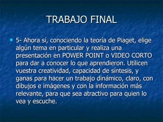 TRABAJO FINAL 5-  Ahora sí, conociendo la teoría de Piaget, elige algún tema en particular y realiza una presentación en POWER POINT o VIDEO CORTO para dar a conocer lo que aprendieron. Utilicen vuestra creatividad, capacidad de síntesis, y ganas para hacer un trabajo dinámico, claro, con dibujos e imágenes y con la información más relevante, para que sea atractivo para quien lo vea y escuche. 
